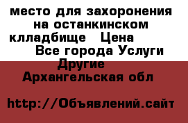 место для захоронения на останкинском клладбище › Цена ­ 1 000 000 - Все города Услуги » Другие   . Архангельская обл.